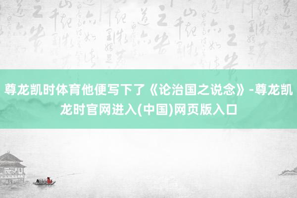 尊龙凯时体育他便写下了《论治国之说念》-尊龙凯龙时官网进入(中国)网页版入口
