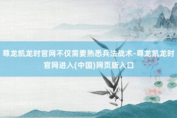 尊龙凯龙时官网不仅需要熟悉兵法战术-尊龙凯龙时官网进入(中国)网页版入口