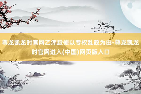 尊龙凯龙时官网乙浑趁便以专权乱政为由-尊龙凯龙时官网进入(中国)网页版入口