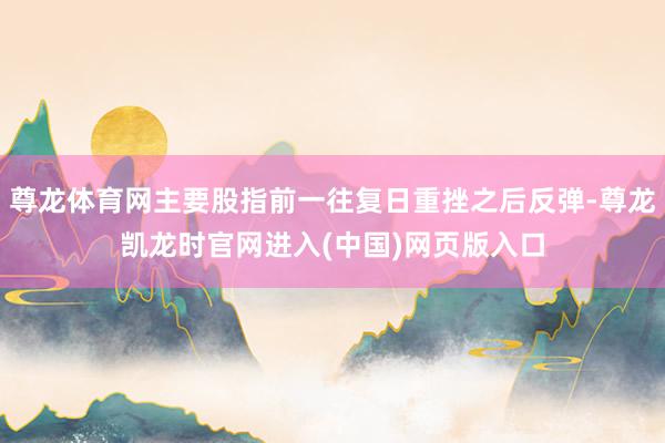 尊龙体育网主要股指前一往复日重挫之后反弹-尊龙凯龙时官网进入(中国)网页版入口