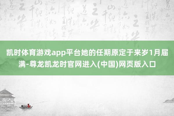 凯时体育游戏app平台她的任期原定于来岁1月届满-尊龙凯龙时官网进入(中国)网页版入口