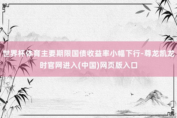 世界杯体育主要期限国债收益率小幅下行-尊龙凯龙时官网进入(中国)网页版入口