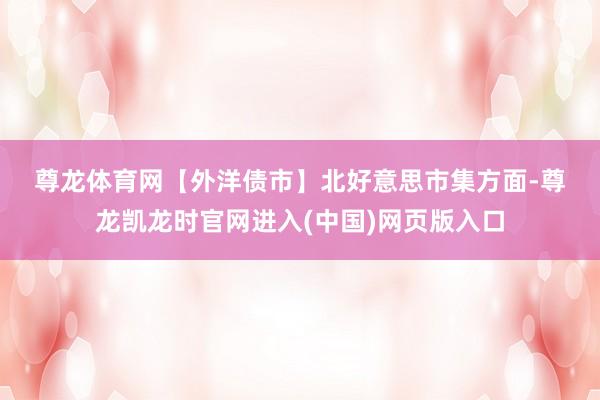 尊龙体育网　　【外洋债市】　　北好意思市集方面-尊龙凯龙时官网进入(中国)网页版入口