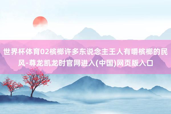 世界杯体育02槟榔许多东说念主王人有嚼槟榔的民风-尊龙凯龙时官网进入(中国)网页版入口