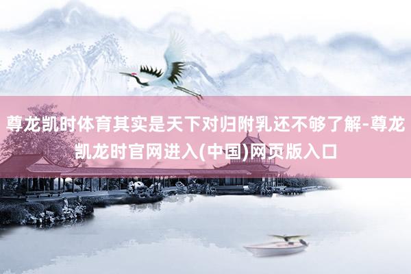 尊龙凯时体育其实是天下对归附乳还不够了解-尊龙凯龙时官网进入(中国)网页版入口