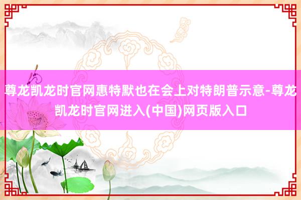 尊龙凯龙时官网惠特默也在会上对特朗普示意-尊龙凯龙时官网进入(中国)网页版入口