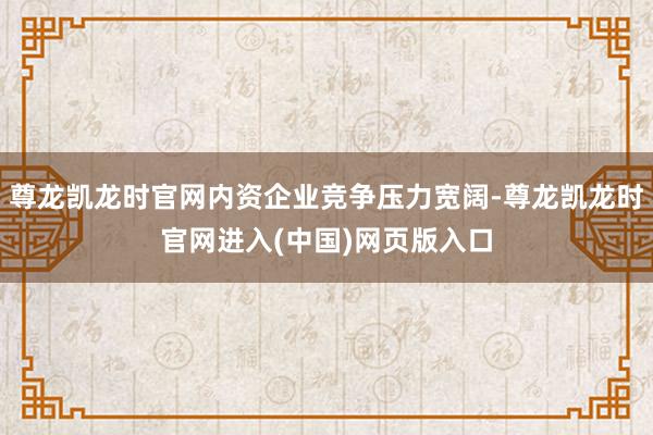 尊龙凯龙时官网内资企业竞争压力宽阔-尊龙凯龙时官网进入(中国)网页版入口