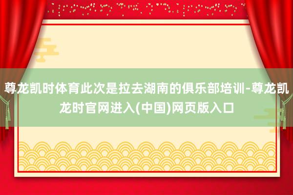 尊龙凯时体育此次是拉去湖南的俱乐部培训-尊龙凯龙时官网进入(中国)网页版入口