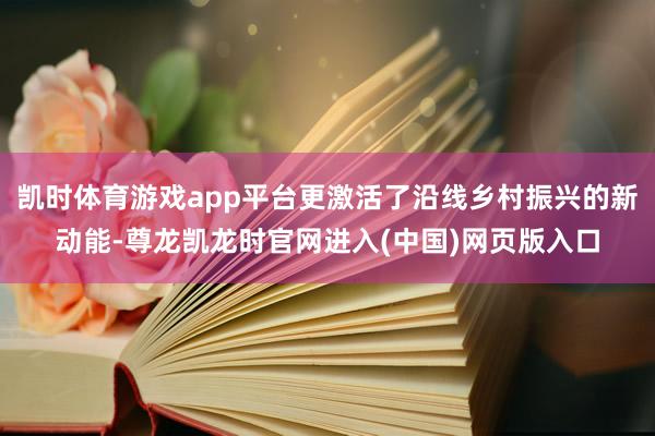 凯时体育游戏app平台更激活了沿线乡村振兴的新动能-尊龙凯龙时官网进入(中国)网页版入口