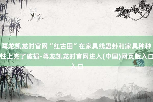 尊龙凯龙时官网“红古田”在家具线蛊卦和家具种种性上完了破损-尊龙凯龙时官网进入(中国)网页版入口