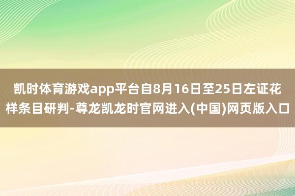 凯时体育游戏app平台自8月16日至25日左证花样条目研判-尊龙凯龙时官网进入(中国)网页版入口