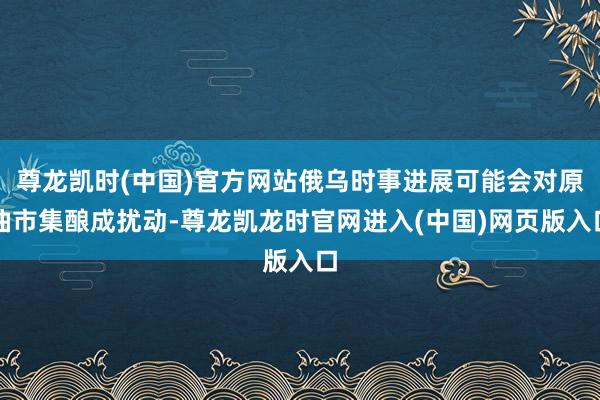 尊龙凯时(中国)官方网站俄乌时事进展可能会对原油市集酿成扰动-尊龙凯龙时官网进入(中国)网页版入口