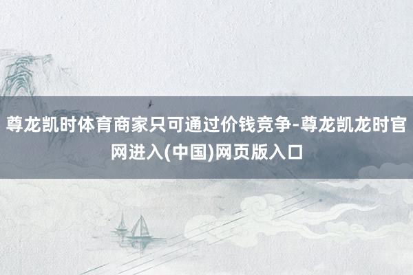 尊龙凯时体育商家只可通过价钱竞争-尊龙凯龙时官网进入(中国)网页版入口