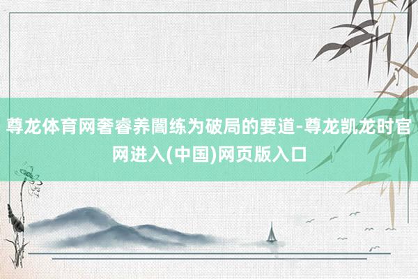 尊龙体育网奢睿养闇练为破局的要道-尊龙凯龙时官网进入(中国)网页版入口