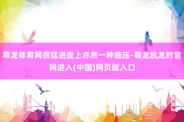 尊龙体育网很猛进度上亦然一种施压-尊龙凯龙时官网进入(中国)网页版入口