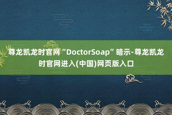 尊龙凯龙时官网“DoctorSoap”暗示-尊龙凯龙时官网进入(中国)网页版入口
