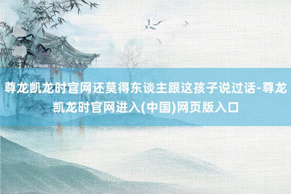 尊龙凯龙时官网还莫得东谈主跟这孩子说过话-尊龙凯龙时官网进入(中国)网页版入口