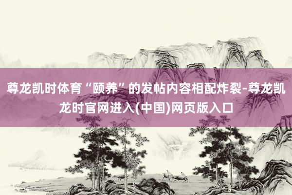 尊龙凯时体育“颐养”的发帖内容相配炸裂-尊龙凯龙时官网进入(中国)网页版入口