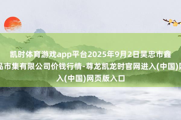 凯时体育游戏app平台2025年9月2日吴忠市鑫鲜农副居品市集有限公司价钱行情-尊龙凯龙时官网进入(中国)网页版入口