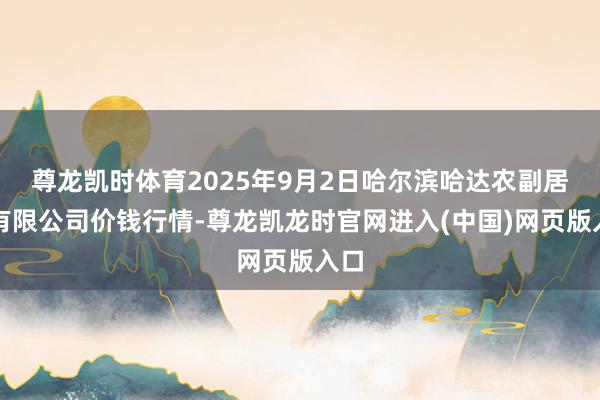 尊龙凯时体育2025年9月2日哈尔滨哈达农副居品有限公司价钱行情-尊龙凯龙时官网进入(中国)网页版入口