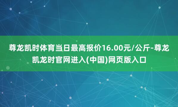 尊龙凯时体育当日最高报价16.00元/公斤-尊龙凯龙时官网进入(中国)网页版入口