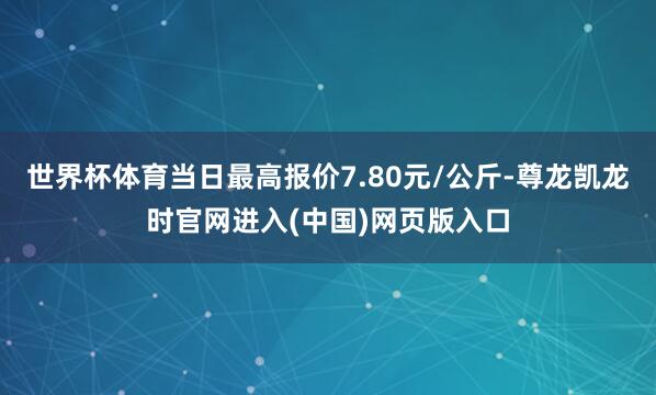 世界杯体育当日最高报价7.80元/公斤-尊龙凯龙时官网进入(中国)网页版入口