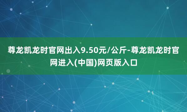 尊龙凯龙时官网出入9.50元/公斤-尊龙凯龙时官网进入(中国)网页版入口
