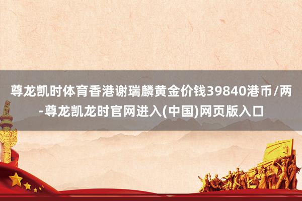尊龙凯时体育香港谢瑞麟黄金价钱39840港币/两-尊龙凯龙时官网进入(中国)网页版入口