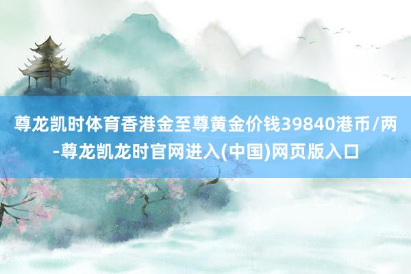 尊龙凯时体育香港金至尊黄金价钱39840港币/两-尊龙凯龙时官网进入(中国)网页版入口