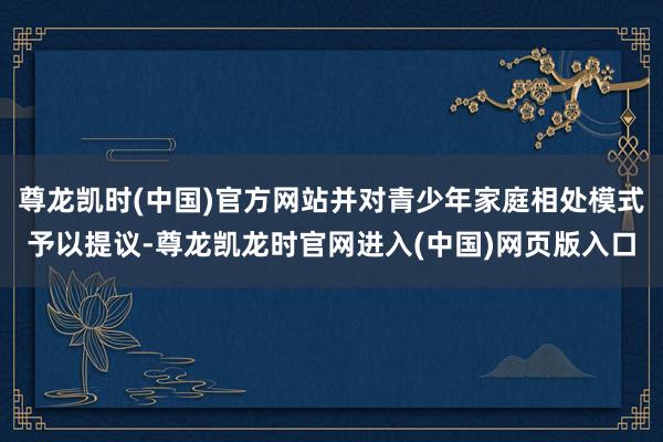 尊龙凯时(中国)官方网站并对青少年家庭相处模式予以提议-尊龙凯龙时官网进入(中国)网页版入口