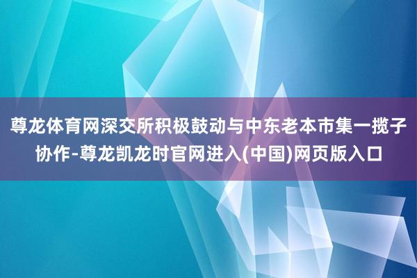 尊龙体育网深交所积极鼓动与中东老本市集一揽子协作-尊龙凯龙时官网进入(中国)网页版入口