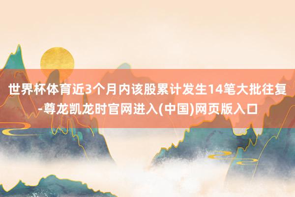 世界杯体育近3个月内该股累计发生14笔大批往复-尊龙凯龙时官网进入(中国)网页版入口
