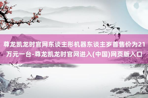 尊龙凯龙时官网东谈主形机器东谈主岁首售价为21万元一台-尊龙凯龙时官网进入(中国)网页版入口