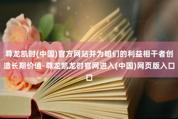 尊龙凯时(中国)官方网站并为咱们的利益相干者创造长期价值-尊龙凯龙时官网进入(中国)网页版入口