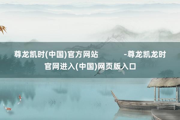 尊龙凯时(中国)官方网站            -尊龙凯龙时官网进入(中国)网页版入口