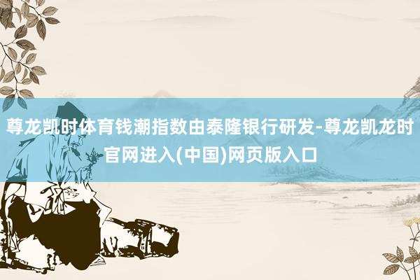 尊龙凯时体育钱潮指数由泰隆银行研发-尊龙凯龙时官网进入(中国)网页版入口