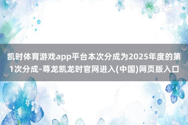 凯时体育游戏app平台本次分成为2025年度的第1次分成-尊龙凯龙时官网进入(中国)网页版入口
