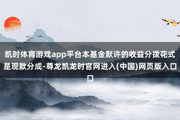 凯时体育游戏app平台本基金默许的收益分拨花式是现款分成-尊龙凯龙时官网进入(中国)网页版入口