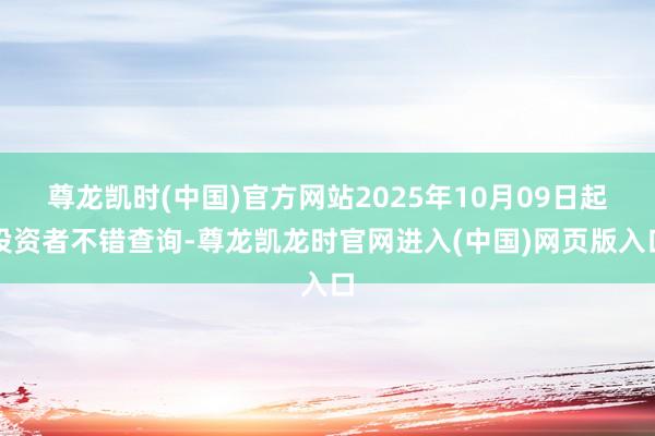 尊龙凯时(中国)官方网站2025年10月09日起投资者不错查询-尊龙凯龙时官网进入(中国)网页版入口
