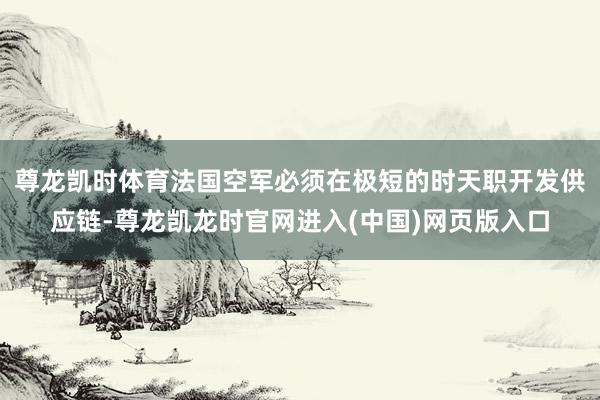 尊龙凯时体育法国空军必须在极短的时天职开发供应链-尊龙凯龙时官网进入(中国)网页版入口