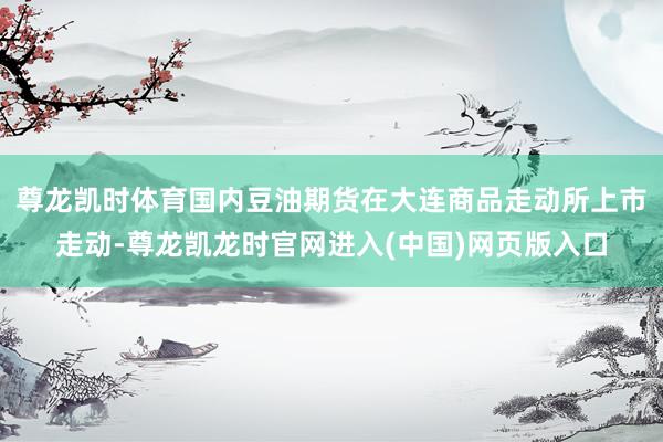 尊龙凯时体育国内豆油期货在大连商品走动所上市走动-尊龙凯龙时官网进入(中国)网页版入口