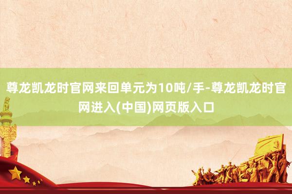 尊龙凯龙时官网来回单元为10吨/手-尊龙凯龙时官网进入(中国)网页版入口