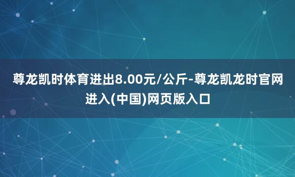 尊龙凯时体育进出8.00元/公斤-尊龙凯龙时官网进入(中国)网页版入口