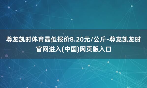 尊龙凯时体育最低报价8.20元/公斤-尊龙凯龙时官网进入(中国)网页版入口