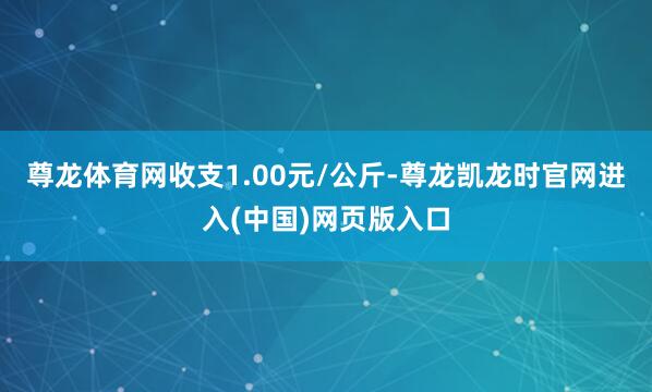 尊龙体育网收支1.00元/公斤-尊龙凯龙时官网进入(中国)网页版入口