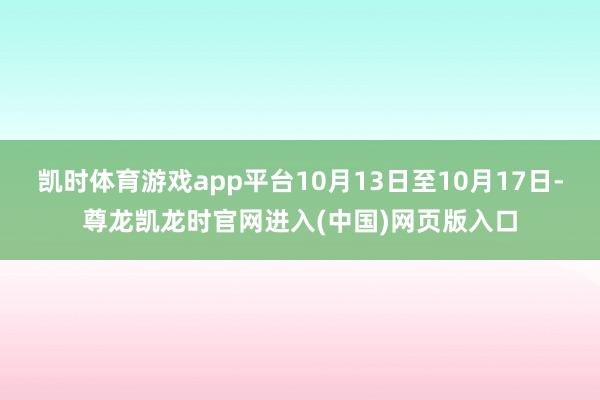 凯时体育游戏app平台10月13日至10月17日-尊龙凯龙时官网进入(中国)网页版入口