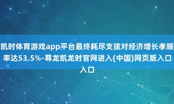 凯时体育游戏app平台最终耗尽支拨对经济增长孝顺率达53.5%-尊龙凯龙时官网进入(中国)网页版入口
