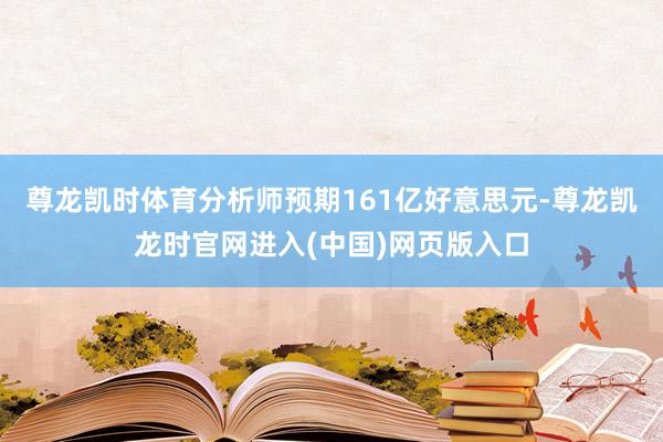 尊龙凯时体育分析师预期161亿好意思元-尊龙凯龙时官网进入(中国)网页版入口