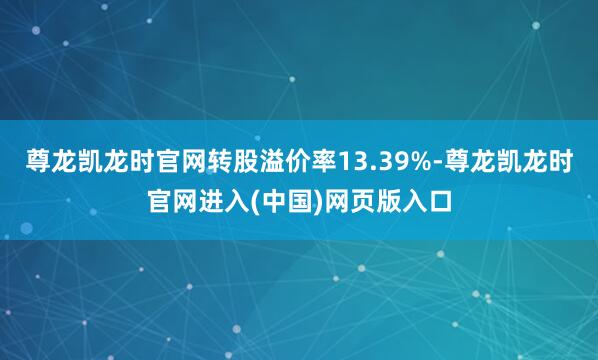 尊龙凯龙时官网转股溢价率13.39%-尊龙凯龙时官网进入(中国)网页版入口