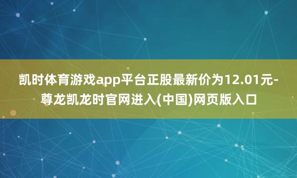 凯时体育游戏app平台正股最新价为12.01元-尊龙凯龙时官网进入(中国)网页版入口